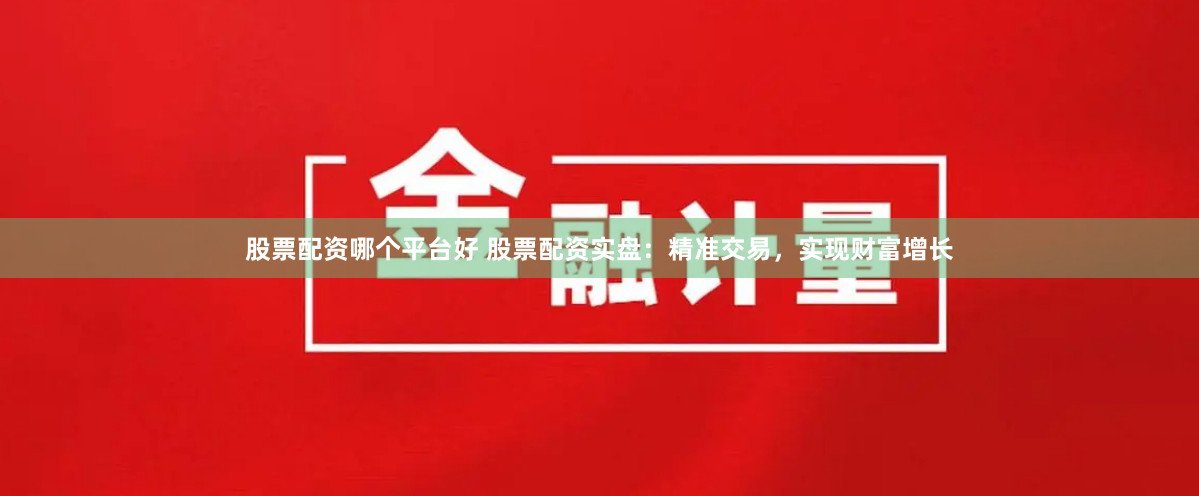 股票配资哪个平台好 股票配资实盘：精准交易，实现财富增长