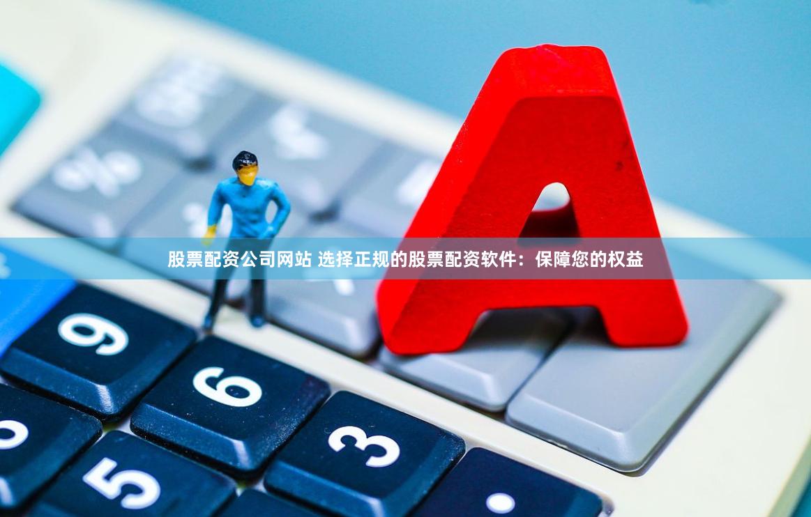 股票配资公司网站 选择正规的股票配资软件：保障您的权益