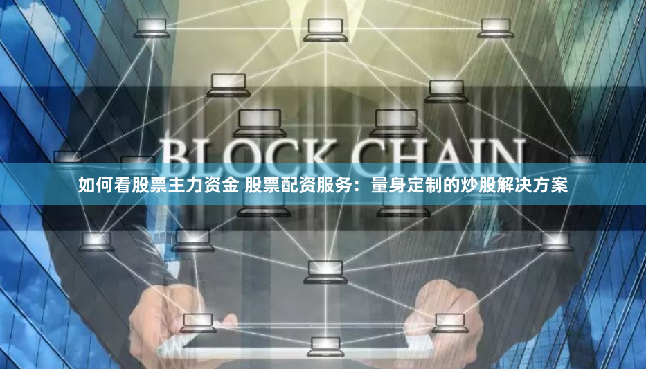 如何看股票主力资金 股票配资服务：量身定制的炒股解决方案