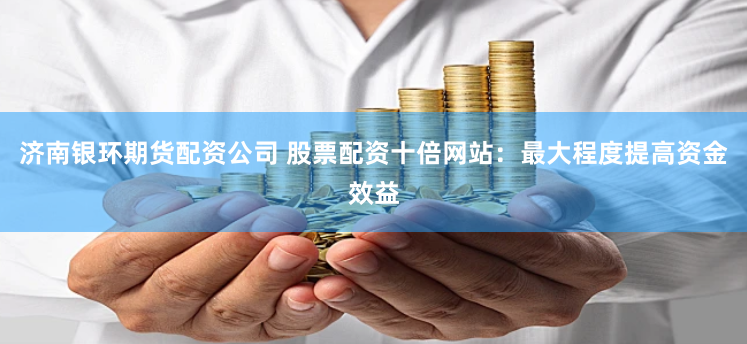 济南银环期货配资公司 股票配资十倍网站：最大程度提高资金效益