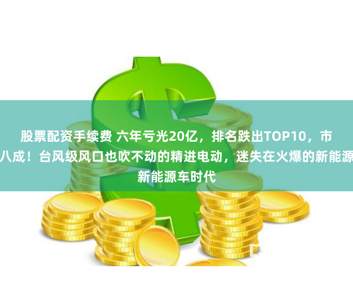 股票配资手续费 六年亏光20亿，排名跌出TOP10，市值暴跌八成！台风级风口也吹不动的精进电动，迷失在火爆的新能源车时代