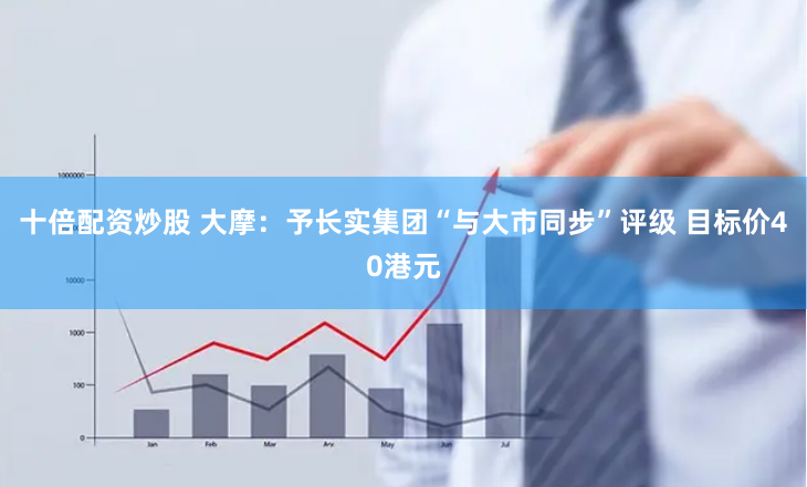 十倍配资炒股 大摩：予长实集团“与大市同步”评级 目标价40港元