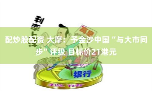 配炒股配资 大摩：予金沙中国“与大市同步”评级 目标价21港元