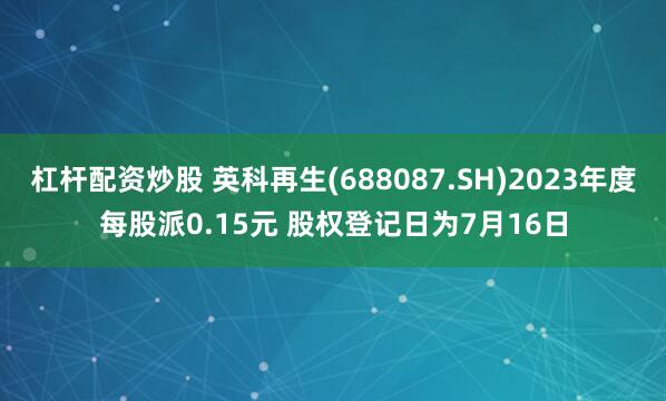 杠杆配资炒股 英科再生(688087.SH)2023年度每股派0.15元 股权登记日为7月16日