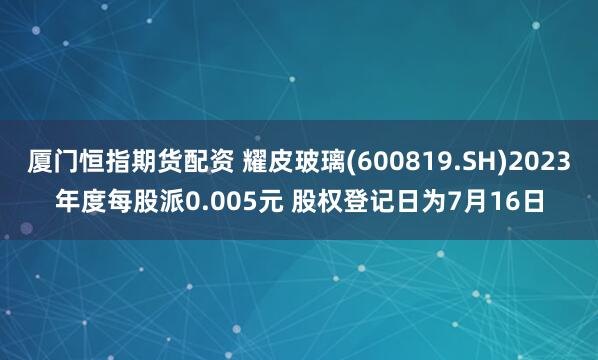 厦门恒指期货配资 耀皮玻璃(600819.SH)2023年度每股派0.005元 股权登记日为7月16日