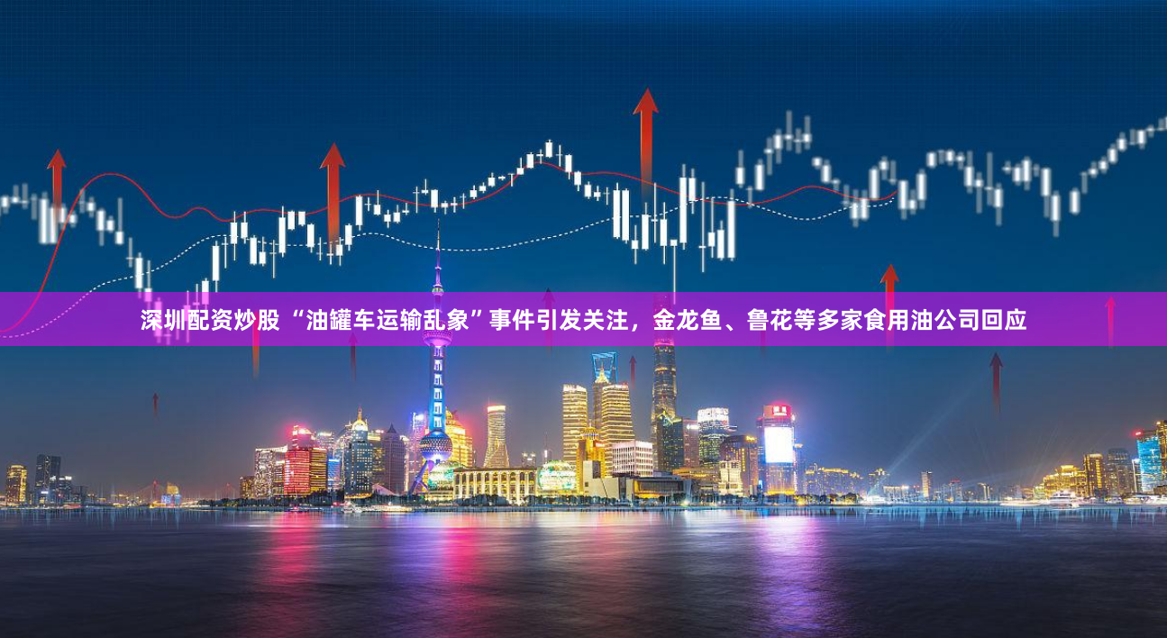 深圳配资炒股 “油罐车运输乱象”事件引发关注，金龙鱼、鲁花等多家食用油公司回应
