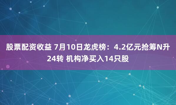 股票配资收益 7月10日龙虎榜：4.2亿元抢筹N升24转 机构净买入14只股