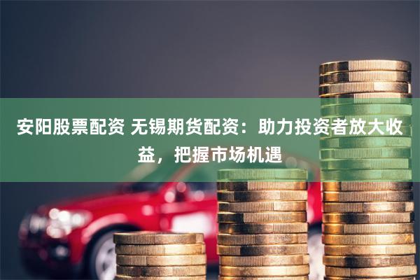 安阳股票配资 无锡期货配资：助力投资者放大收益，把握市场机遇