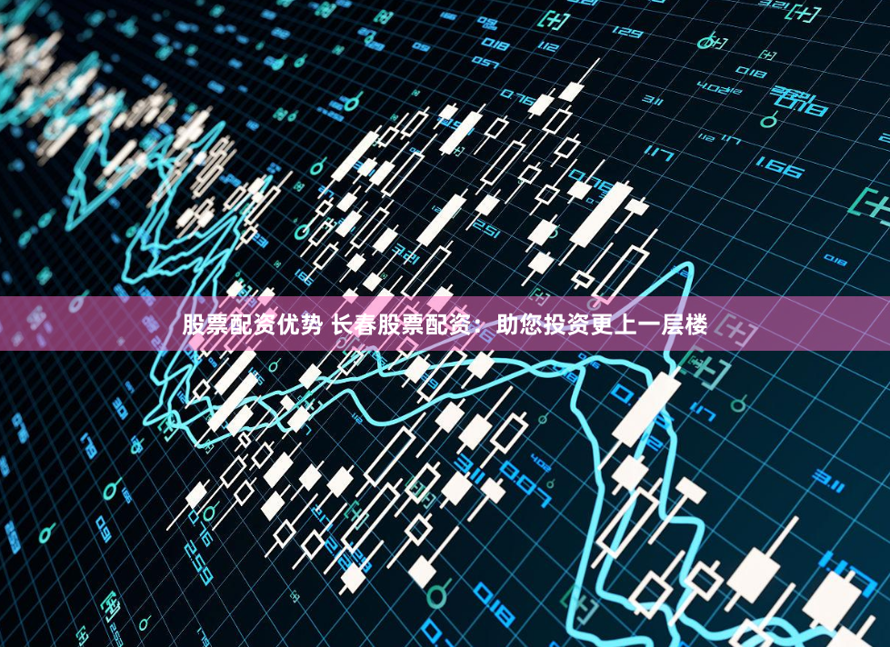 股票配资优势 长春股票配资：助您投资更上一层楼