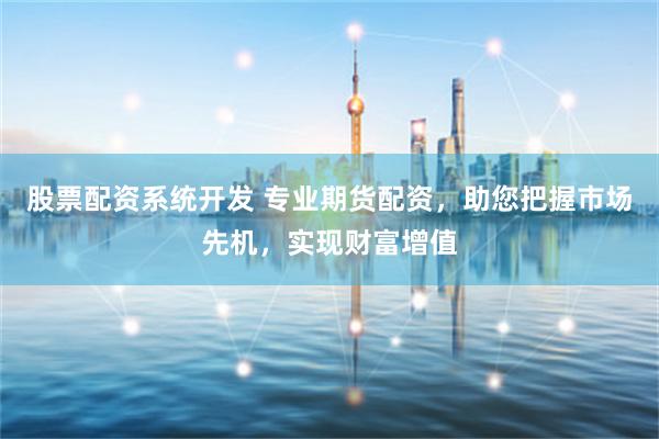 股票配资系统开发 专业期货配资，助您把握市场先机，实现财富增值