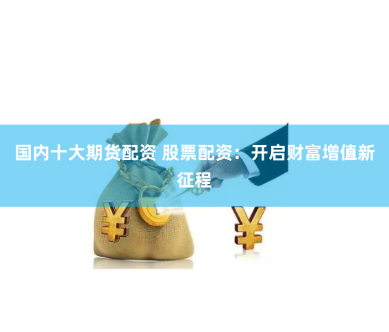 国内十大期货配资 股票配资：开启财富增值新征程