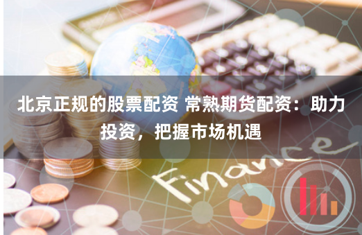 北京正规的股票配资 常熟期货配资：助力投资，把握市场机遇