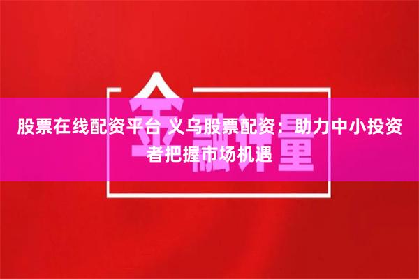 股票在线配资平台 义乌股票配资：助力中小投资者把握市场机遇