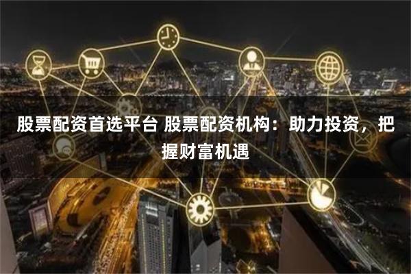 股票配资首选平台 股票配资机构：助力投资，把握财富机遇