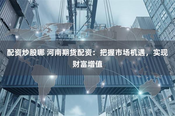 配资炒股哪 河南期货配资：把握市场机遇，实现财富增值