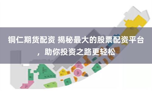铜仁期货配资 揭秘最大的股票配资平台，助你投资之路更轻松