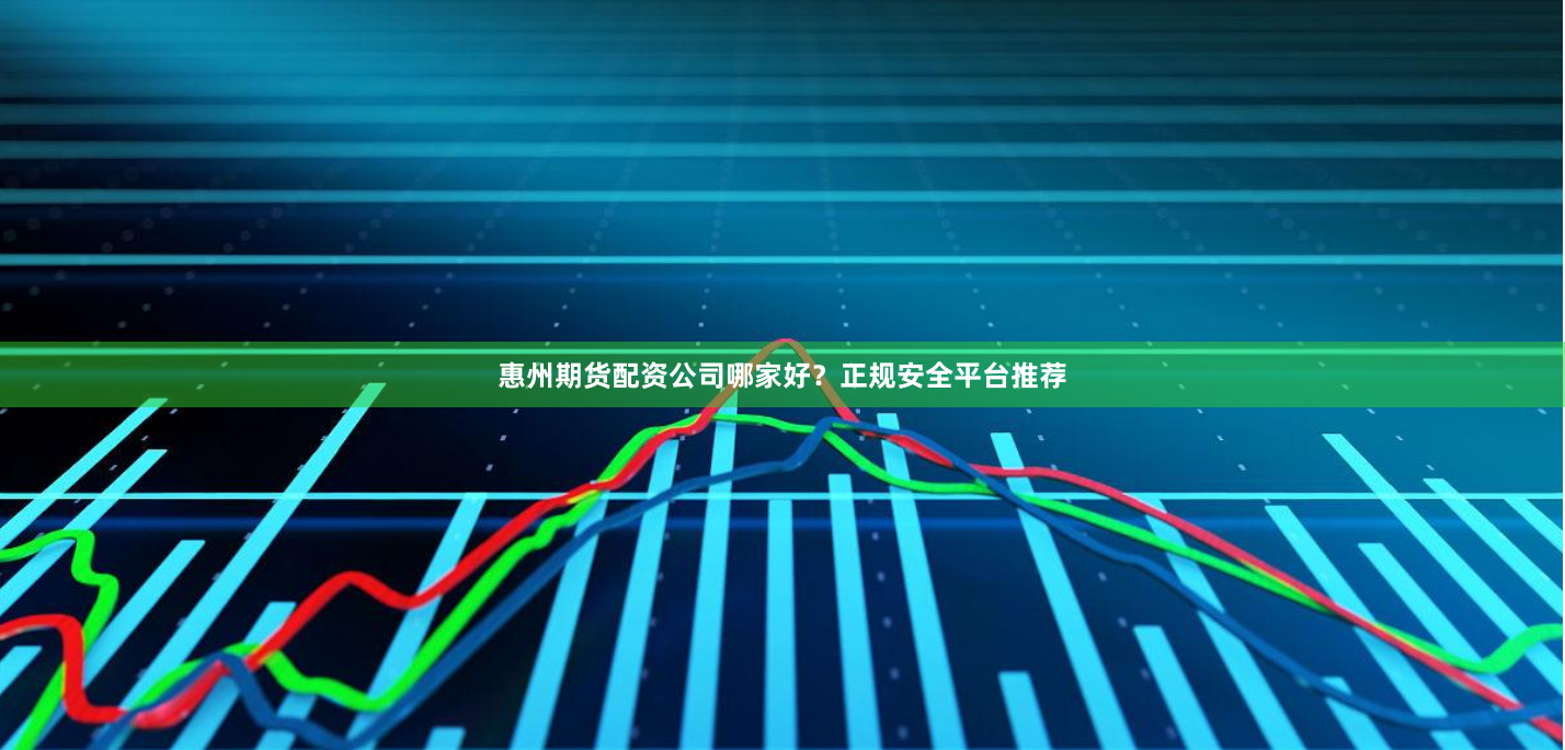 惠州期货配资公司哪家好？正规安全平台推荐