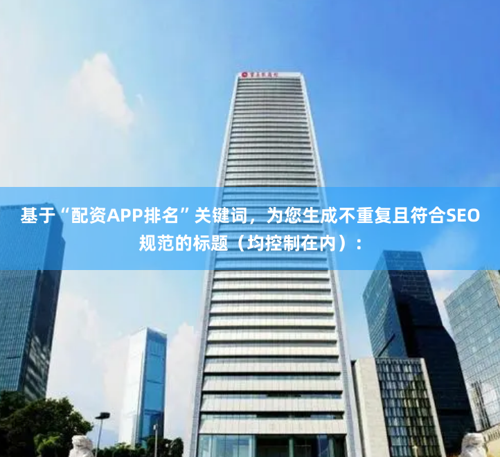 基于“配资APP排名”关键词,为您生成不重复且符合SEO规范的标题(均控制在内):
